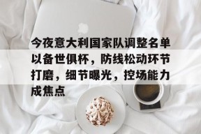 爱游戏官方入口-关于今夜意大利国家队调整名单以备世俱杯，防线松动环节打磨，细节曝光，控场能力成焦点的信息